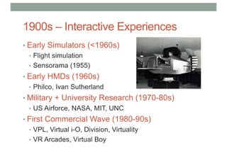 1900s – Interactive Experiences
• Early Simulators (<1960s)
• Flight simulation
• Sensorama (1955)
• Early HMDs (1960s)
• Philco, Ivan Sutherland
• Military + University Research (1970-80s)
• US Airforce, NASA, MIT, UNC
• First Commercial Wave (1980-90s)
• VPL, Virtual i-O, Division, Virtuality
• VR Arcades, Virtual Boy
 