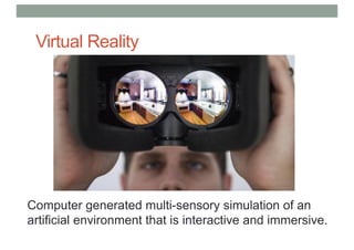 Virtual Reality
Computer generated multi-sensory simulation of an
artificial environment that is interactive and immersive.
 