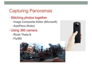 Capturing Panoramas
• Stitching photos together
• Image Composite Editor (Microsoft)
• AutoPano (Kolor)
• Using 360 camera
• Ricoh Theta-S
• Fly360
 