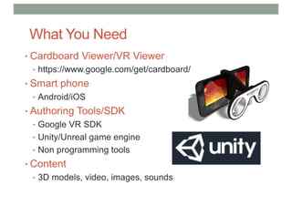 What You Need
• Cardboard Viewer/VR Viewer
• https://www.google.com/get/cardboard/
• Smart phone
• Android/iOS
• Authoring Tools/SDK
• Google VR SDK
• Unity/Unreal game engine
• Non programming tools
• Content
• 3D models, video, images, sounds
 
