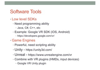 Software Tools
• Low level SDKs
• Need programming ability
• Java, C#, C++, etc
• Example: Google VR SDK (iOS, Android)
• https://developers.google.com/vr/
• Game Engines
• Powerful, need scripting ability
• Unity - https://unity3d.com/
• Unreal - https://www.unrealengine.com/vr
• Combine with VR plugins (HMDs, input devices)
• Google VR Unity plugin
 