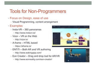 Tools for Non-Programmers
• Focus on Design, ease of use
• Visual Programming, content arrangement
• Examples
• Insta-VR – 360 panoramas
• http://www.instavr.co/
• Vizor – VR on the Web
• http://vizor.io/
• A-frame – HTML based
• https://aframe.io/
• ENTiTi – Both AR and VR authoring
• http://www.wakingapp.com/
• Eon Creator – Drag and drop tool for AR/VR
• http://www.eonreality.com/eon-creator/
 