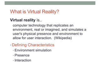 What is Virtual Reality?
Virtual reality is..
computer technology that replicates an
environment, real or imagined, and simulates a
user's physical presence and environment to
allow for user interaction. (Wikipedia)
• Defining Characteristics
• Environment simulation
• Presence
• Interaction
 