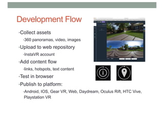 Development Flow
•Collect assets
•360 panoramas, video, images
•Upload to web repository
•InstaVR account
•Add content flow
•links, hotspots, text content
•Test in browser
•Publish to platform:
•Android, IOS, Gear VR, Web, Daydream, Oculus Rift, HTC Vive,
Playstation VR
 