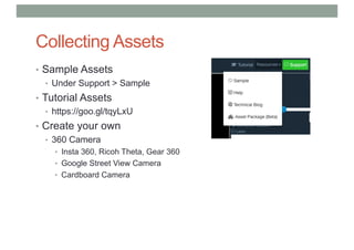 Collecting Assets
• Sample Assets
• Under Support > Sample
• Tutorial Assets
• https://goo.gl/tqyLxU
• Create your own
• 360 Camera
• Insta 360, Ricoh Theta, Gear 360
• Google Street View Camera
• Cardboard Camera
 