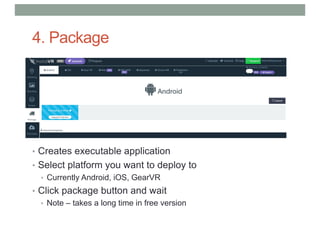 4. Package
• Creates executable application
• Select platform you want to deploy to
• Currently Android, iOS, GearVR
• Click package button and wait
• Note – takes a long time in free version
 