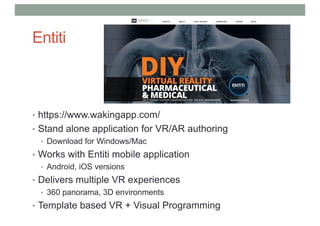 Entiti
• https://www.wakingapp.com/
• Stand alone application for VR/AR authoring
• Download for Windows/Mac
• Works with Entiti mobile application
• Android, iOS versions
• Delivers multiple VR experiences
• 360 panorama, 3D environments
• Template based VR + Visual Programming
 