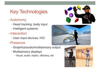 Key Technologies
• Autonomy
• Head tracking, body input
• Intelligent systems
• Interaction
• User input devices, HCI
• Presence
• Graphics/audio/multisensory output
• Multisensory displays
• Visual, audio, haptic, olfactory, etc
 