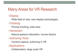 Many Areas for VR Research
• Display
• Wide field of view, new display technologies
• Tracking
• Precise tracking, wide area
• Interaction
• Natural gesture interaction, human factors
• Authoring Tools
• Content capture, authoring in VR
• Applications
• Collaboration, large scale VR
 