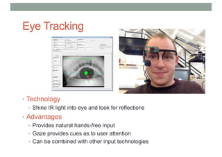 Eye Tracking
• Technology
• Shine IR light into eye and look for reflections
• Advantages
• Provides natural hands-free input
• Gaze provides cues as to user attention
• Can be combined with other input technologies
 