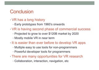 Conclusion
• VR has a long history
• Early prototypes from 1960’s onwards
• VR is having second phase of commercial success
• Projected to grow to over $120B market by 2020
• Mostly mobile VR in near term
• It is easier than ever before to develop VR apps
• Multiple easy to use tools for non-programmers
• Powerful developer tools for programmers
• There are many opportunities for VR research
• Collaboration, interaction, navigation, etc
 