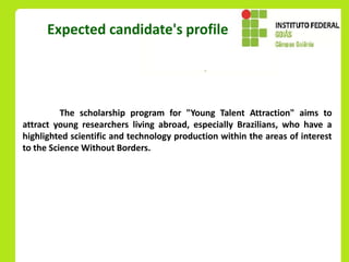 Expected candidate's profile




          The scholarship program for "Young Talent Attraction" aims to
attract young researchers living abroad, especially Brazilians, who have a
highlighted scientific and technology production within the areas of interest
to the Science Without Borders.
 