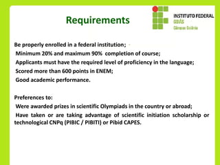 Requirements

Be properly enrolled in a federal institution;
Minimum 20% and maximum 90% completion of course;
Applicants must have the required level of proficiency in the language;
Scored more than 600 points in ENEM;
Good academic performance.

Preferences to:
 Were awarded prizes in scientific Olympiads in the country or abroad;
 Have taken or are taking advantage of scientific initiation scholarship or
technological CNPq (PIBIC / PIBITI) or Pibid CAPES.
 