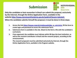 Submission
Only the candidate or host researcher in Brazil can submit the proposal, exclusively
by the Internet, through the Online Application Form, available in the
website http://www.cienciasemfronteiras.gov.br/web/csf/jovem-talento3.
When the candidate submits himself the proposal, it must be done in three steps:

    1.   Access the link https://wwws.cnpq.br/cvlattesweb/pkg_cv_estr.inicio, fill the form to
         create login and password to access the submission form;
    2.   Submission form is available in the site. Attach to the form a file with the candidate's
         curriculum;
    3.   If pre-approved, the candidate must indicate within 90 days the host institution, as
         well as the research contributor in Brazil and the research project, according to the
         announcement.
         The research proposals must be submitted exclusively by Internet, through the
         Online Application Form, available in the Program website.
 