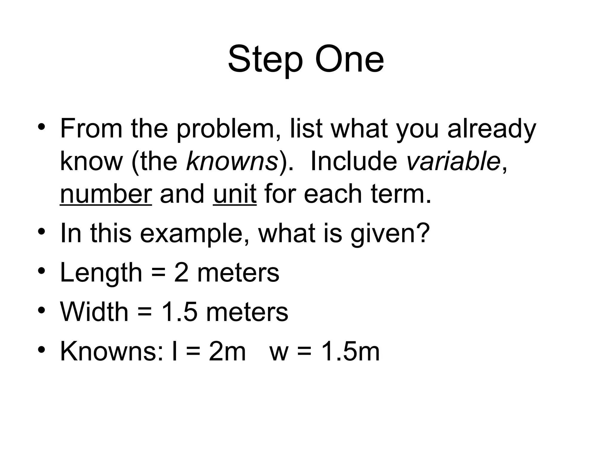 Step One From the problem, list what you already know (the  knowns ).  Include  variable ,  number  and  unit  for each term. In this example, what is given? Length = 2 meters Width = 1.5 meters Knowns: l = 2m  w = 1.5m 