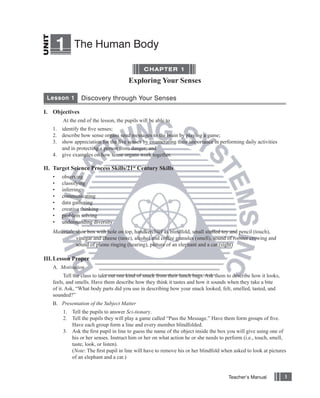 1     The Human Body

                                              CHAPTER 1

                                       Exploring Your Senses

 Lesson 1       Discovery through Your Senses

I. Objectives
       At the end of the lesson, the pupils will be able to
   1. identify the ﬁve senses;
   2. describe how sense organs send messages to the brain by playing a game;
   3. show appreciation for the ﬁve senses by enumerating their importance in performing daily activities
      and in protecting a person from danger; and
   4. give examples on how sense organs work together.

II. Target Science Process Skills/21st Century Skills
   •   observing
   •   classifying
   •   inferring
   •   communicating
   •   data gathering
   •   creative thinking
   •   problem solving
   •   understanding diversity
   Materials: shoe box with hole on top, handkerchief as blindfold, small stuffed toy and pencil (touch),
              vinegar and cheese (taste), alcohol and coffee granules (smell), sound of rooster crowing and
              sound of phone ringing (hearing), picture of an elephant and a car (sight)

III. Lesson Proper
   A. Motivation
         Tell the class to take out one kind of snack from their lunch bags. Ask them to describe how it looks,
   feels, and smells. Have them describe how they think it tastes and how it sounds when they take a bite
   of it. Ask, “What body parts did you use in describing how your snack looked, felt, smelled, tasted, and
   sounded?”
   B. Presentation of the Subject Matter
       1. Tell the pupils to answer Sci-tionary.
       2. Tell the pupils they will play a game called “Pass the Message.” Have them form groups of ﬁve.
          Have each group form a line and every member blindfolded.
       3. Ask the ﬁrst pupil in line to guess the name of the object inside the box you will give using one of
          his or her senses. Instruct him or her on what action he or she needs to perform (i.e., touch, smell,
          taste, look, or listen).
          (Note: The ﬁrst pupil in line will have to remove his or her blindfold when asked to look at pictures
          of an elephant and a car.)


                                                                                      Teacher’s Manual            1
 