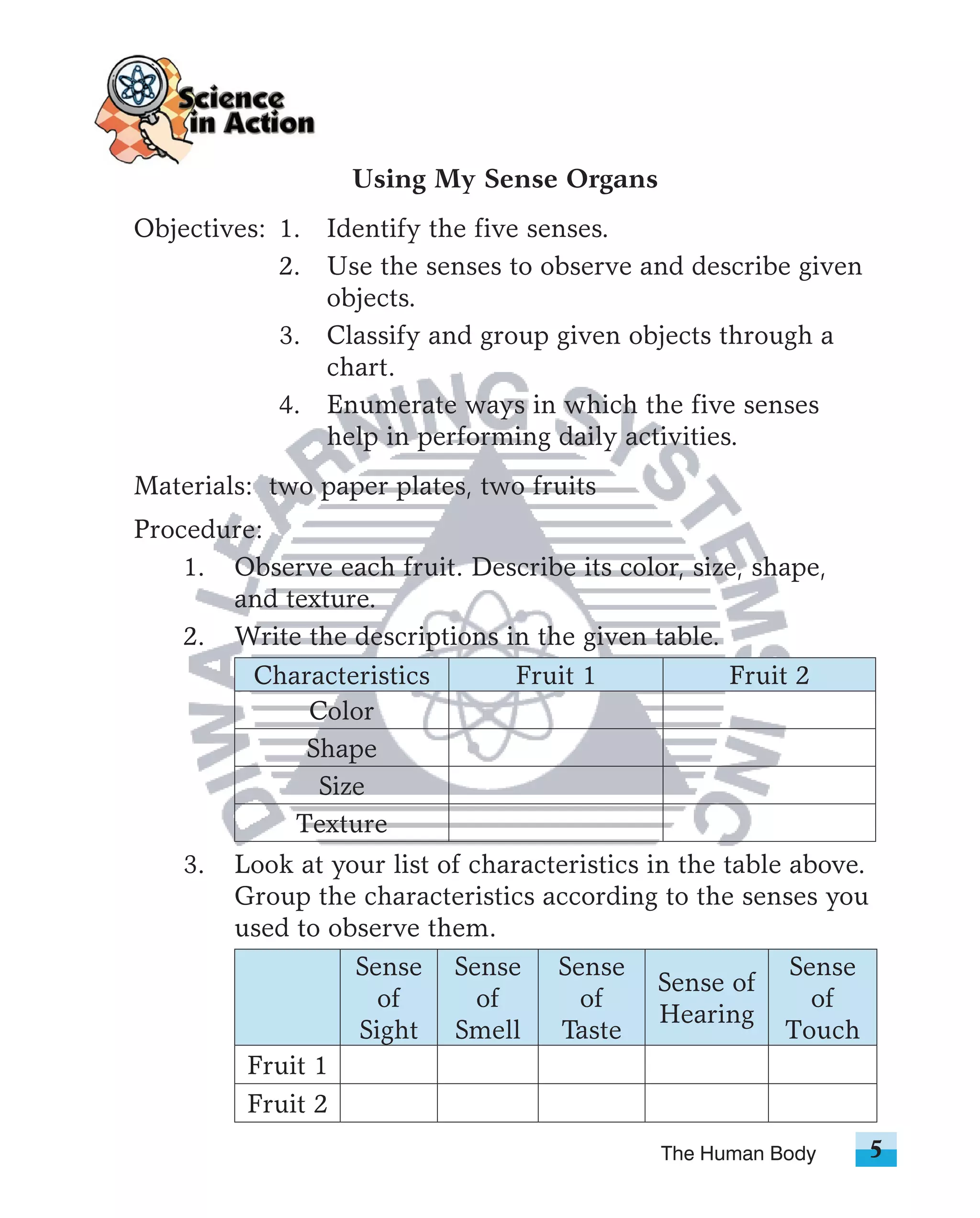 Using My Sense Organs
Objectives: 1. Identify the five senses.
            2. Use the senses to observe and describe given
               objects.
            3. Classify and group given objects through a
               chart.
            4. Enumerate ways in which the five senses
               help in performing daily activities.
Materials: two paper plates, two fruits
Procedure:
    1. Observe each fruit. Describe its color, size, shape,
       and texture.
    2. Write the descriptions in the given table.
         Characteristics       Fruit 1            Fruit 2
             Color
             Shape
              Size
            Texture
    3.   Look at your list of characteristics in the table above.
         Group the characteristics according to the senses you
         used to observe them.
                   Sense Sense Sense                       Sense
                                               Sense of
                     of        of      of                    of
                                               Hearing
                   Sight Smell       Taste                Touch
          Fruit 1
          Fruit 2
                                              The Human Body        5
 