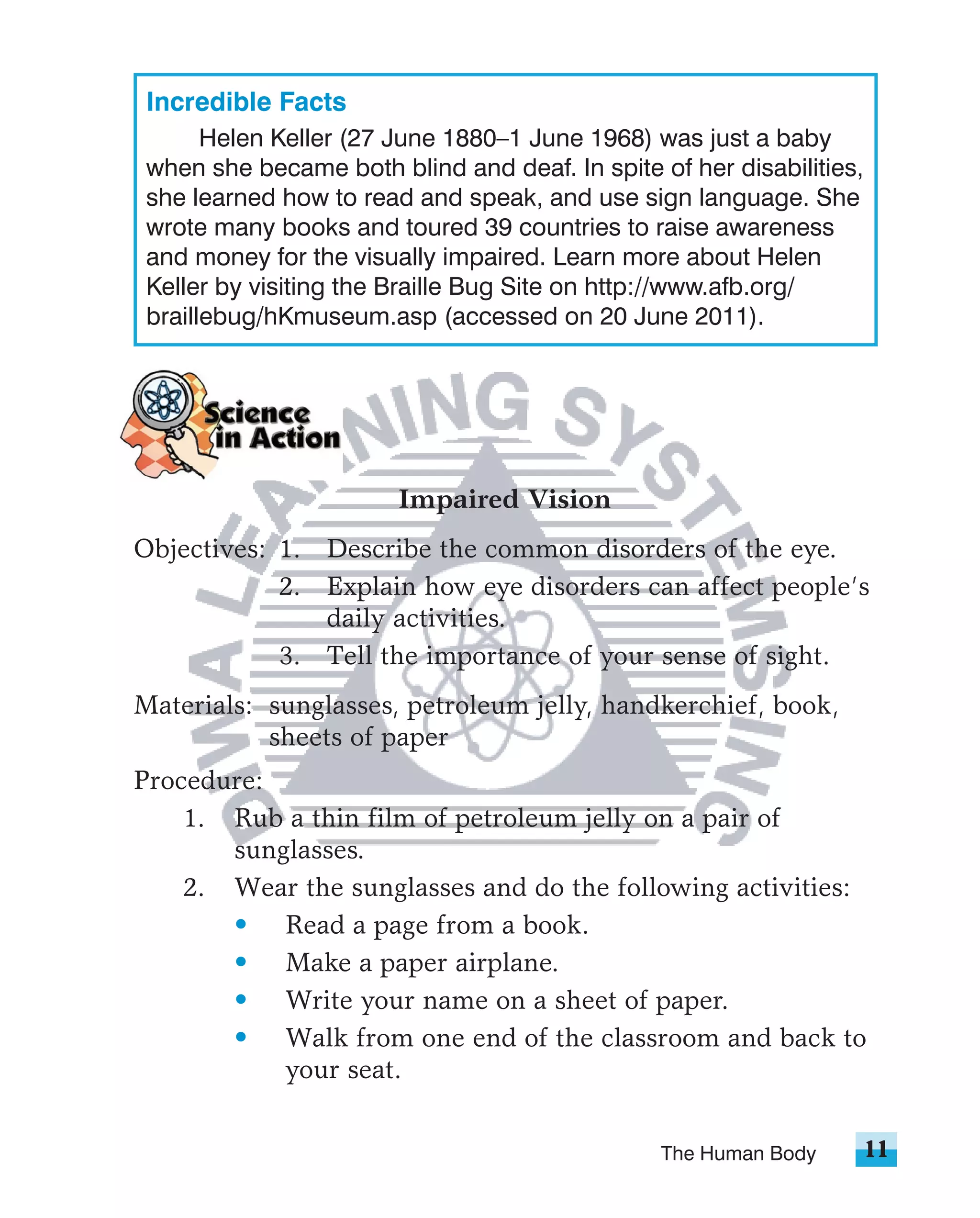 Incredible Facts
       Helen Keller (27 June 1880–1 June 1968) was just a baby
 when she became both blind and deaf. In spite of her disabilities,
 she learned how to read and speak, and use sign language. She
 wrote many books and toured 39 countries to raise awareness
 and money for the visually impaired. Learn more about Helen
 Keller by visiting the Braille Bug Site on http://www.afb.org/
 braillebug/hKmuseum.asp (accessed on 20 June 2011).




                        Impaired Vision
Objectives: 1. Describe the common disorders of the eye.
            2. Explain how eye disorders can affect people’s
               daily activities.
            3. Tell the importance of your sense of sight.
Materials: sunglasses, petroleum jelly, handkerchief, book,
           sheets of paper
Procedure:
    1. Rub a thin film of petroleum jelly on a pair of
       sunglasses.
    2. Wear the sunglasses and do the following activities:
       • Read a page from a book.
       • Make a paper airplane.
       • Write your name on a sheet of paper.
       • Walk from one end of the classroom and back to
           your seat.


                                                The Human Body        11
 