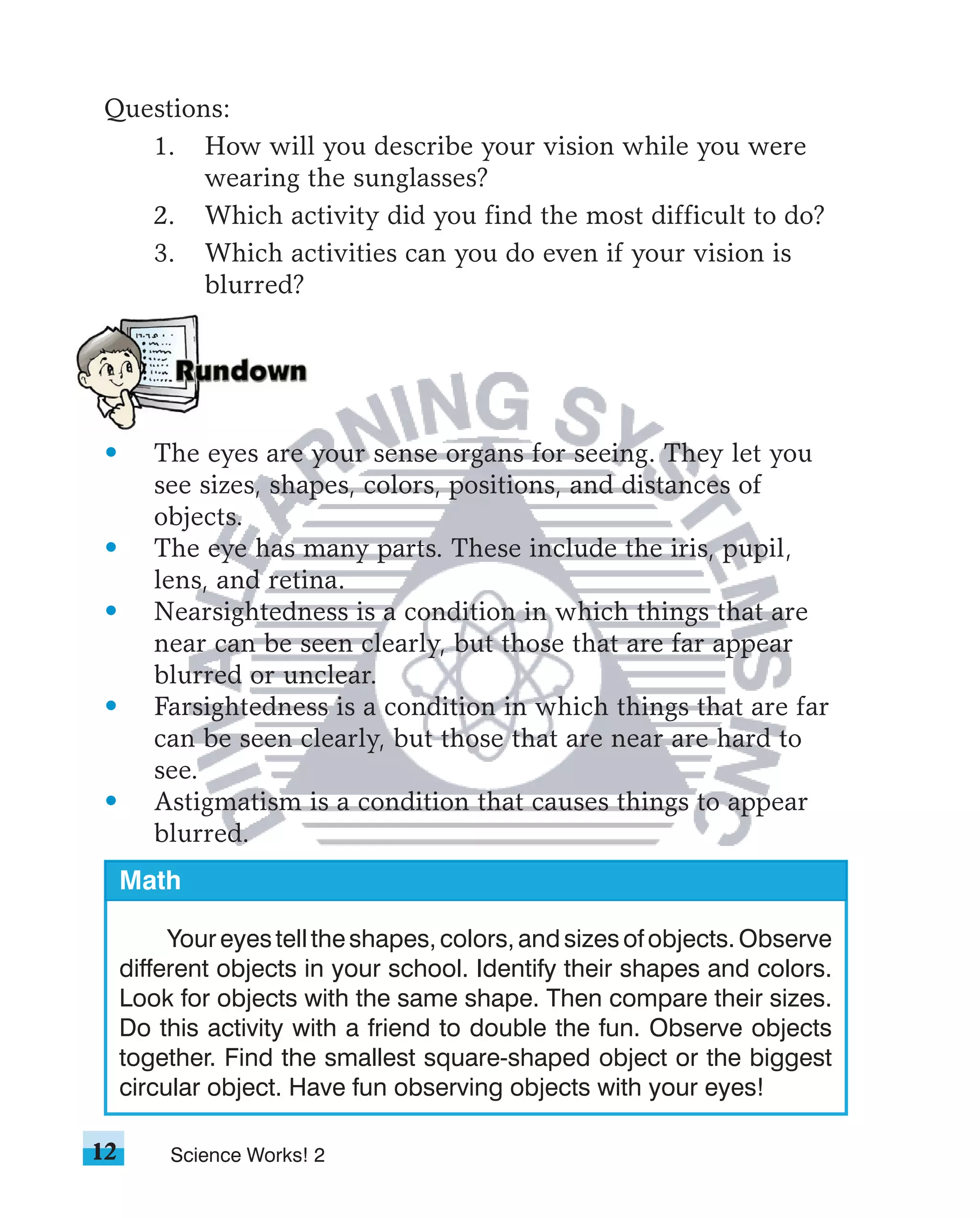 Questions:
   1. How will you describe your vision while you were
        wearing the sunglasses?
   2. Which activity did you find the most difficult to do?
   3. Which activities can you do even if your vision is
        blurred?




 •      The eyes are your sense organs for seeing. They let you
        see sizes, shapes, colors, positions, and distances of
        objects.
 •      The eye has many parts. These include the iris, pupil,
        lens, and retina.
 •      Nearsightedness is a condition in which things that are
        near can be seen clearly, but those that are far appear
        blurred or unclear.
 •      Farsightedness is a condition in which things that are far
        can be seen clearly, but those that are near are hard to
        see.
 •      Astigmatism is a condition that causes things to appear
        blurred.
     Math

          Your eyes tell the shapes, colors, and sizes of objects. Observe
     different objects in your school. Identify their shapes and colors.
     Look for objects with the same shape. Then compare their sizes.
     Do this activity with a friend to double the fun. Observe objects
     together. Find the smallest square-shaped object or the biggest
     circular object. Have fun observing objects with your eyes!

12       Science Works! 2
 