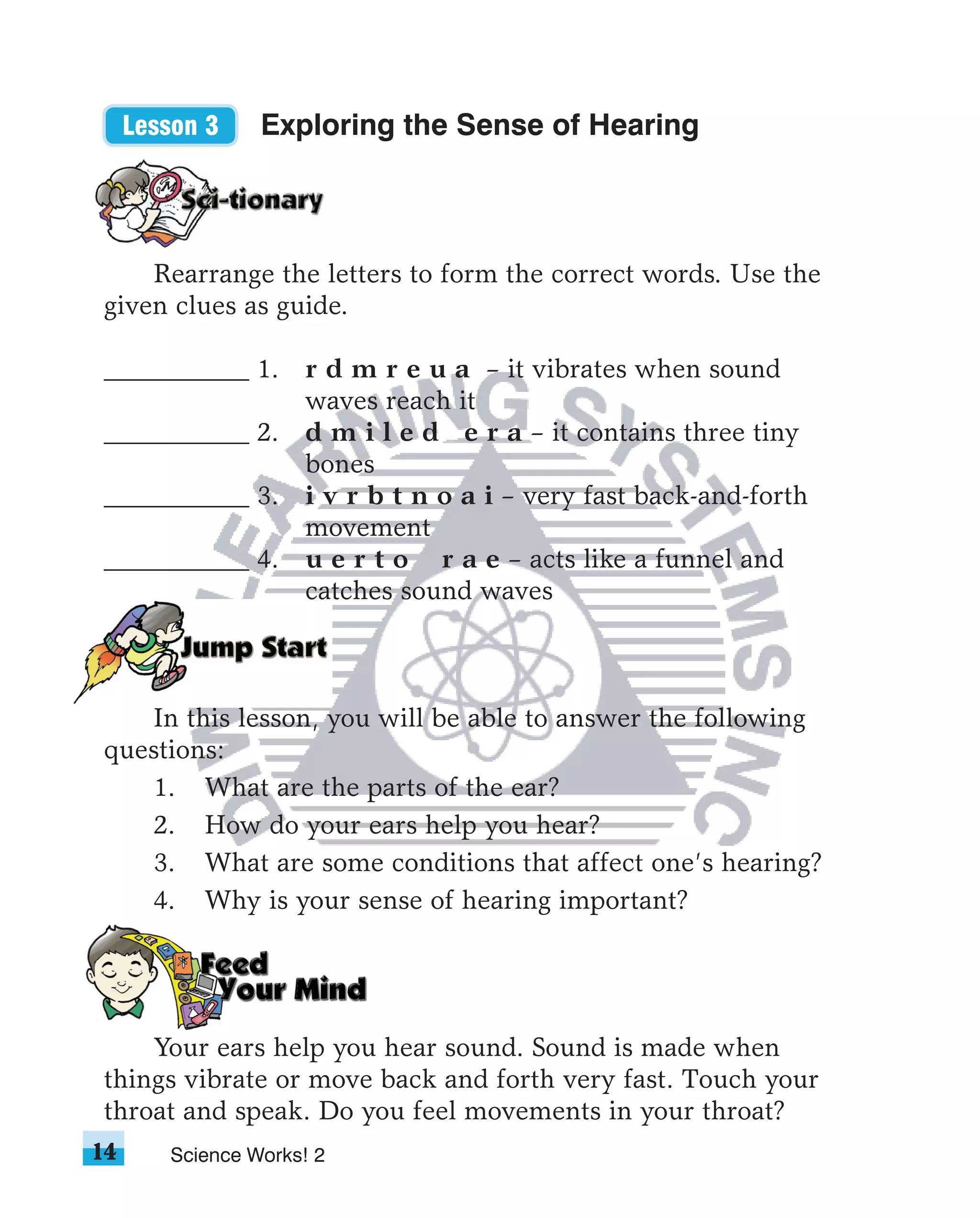 Lesson 3    Exploring the Sense of Hearing



    Rearrange the letters to form the correct words. Use the
given clues as guide.

___________ 1. r d m r e u a – it vibrates when sound
               waves reach it
___________ 2. d m i l e d e r a – it contains three tiny
               bones
___________ 3. i v r b t n o a i – very fast back-and-forth
               movement
___________ 4. u e r t o r a e – acts like a funnel and
               catches sound waves



   In this lesson, you will be able to answer the following
questions:
   1. What are the parts of the ear?
   2. How do your ears help you hear?
   3. What are some conditions that affect one’s hearing?
   4. Why is your sense of hearing important?




    Your ears help you hear sound. Sound is made when
things vibrate or move back and forth very fast. Touch your
throat and speak. Do you feel movements in your throat?
14      Science Works! 2
 