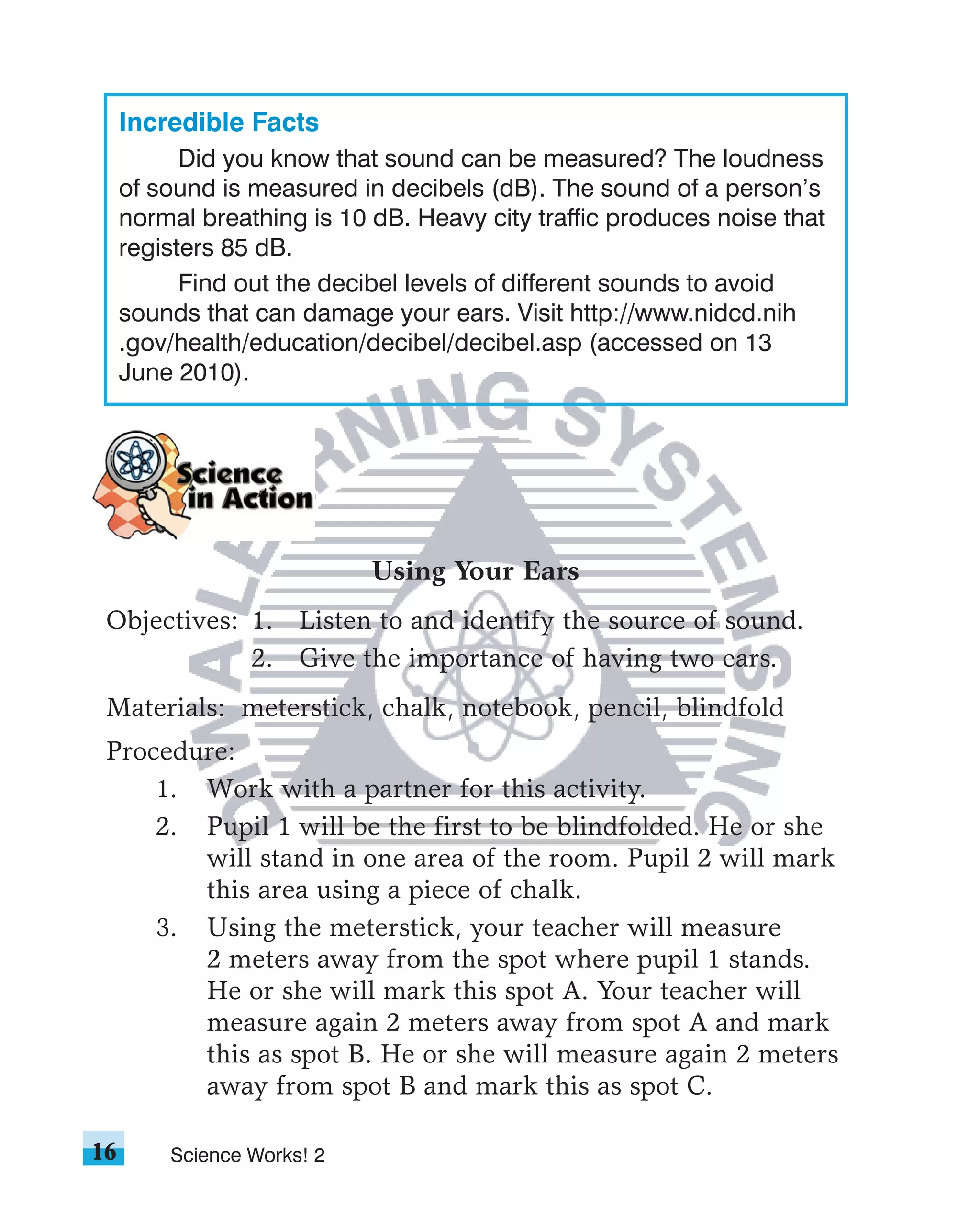 Incredible Facts
           Did you know that sound can be measured? The loudness
     of sound is measured in decibels (dB). The sound of a person’s
     normal breathing is 10 dB. Heavy city traffic produces noise that
     registers 85 dB.
           Find out the decibel levels of different sounds to avoid
     sounds that can damage your ears. Visit http://www.nidcd.nih
     .gov/health/education/decibel/decibel.asp (accessed on 13
     June 2010).




                            Using Your Ears
 Objectives: 1. Listen to and identify the source of sound.
             2. Give the importance of having two ears.
 Materials: meterstick, chalk, notebook, pencil, blindfold
 Procedure:
     1. Work with a partner for this activity.
     2. Pupil 1 will be the first to be blindfolded. He or she
        will stand in one area of the room. Pupil 2 will mark
        this area using a piece of chalk.
     3. Using the meterstick, your teacher will measure
        2 meters away from the spot where pupil 1 stands.
        He or she will mark this spot A. Your teacher will
        measure again 2 meters away from spot A and mark
        this as spot B. He or she will measure again 2 meters
        away from spot B and mark this as spot C.

16       Science Works! 2
 