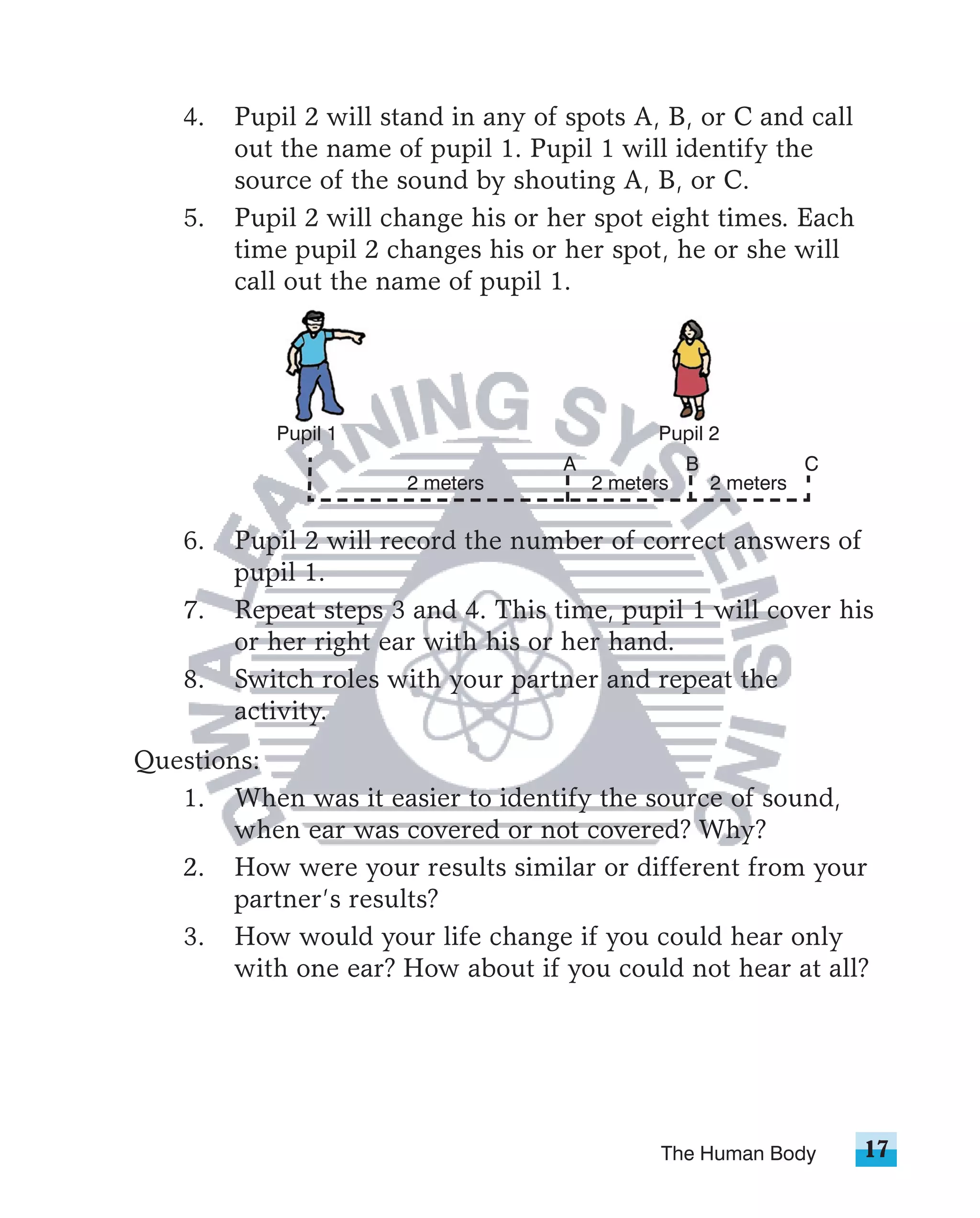 4.   Pupil 2 will stand in any of spots A, B, or C and call
         out the name of pupil 1. Pupil 1 will identify the
         source of the sound by shouting A, B, or C.
    5.   Pupil 2 will change his or her spot eight times. Each
         time pupil 2 changes his or her spot, he or she will
         call out the name of pupil 1.




            Pupil 1                            Pupil 2
                                     A              B              C
                        2 meters         2 meters       2 meters

    6.   Pupil 2 will record the number of correct answers of
         pupil 1.
    7.   Repeat steps 3 and 4. This time, pupil 1 will cover his
         or her right ear with his or her hand.
    8.   Switch roles with your partner and repeat the
         activity.
Questions:
   1. When was it easier to identify the source of sound,
        when ear was covered or not covered? Why?
   2. How were your results similar or different from your
        partner’s results?
   3. How would your life change if you could hear only
        with one ear? How about if you could not hear at all?




                                                The Human Body         17
 