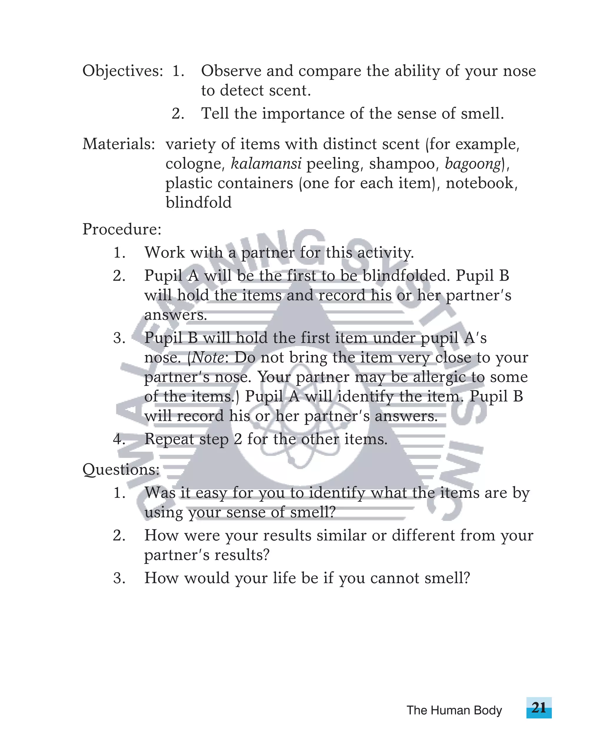 Objectives: 1. Observe and compare the ability of your nose
               to detect scent.
            2. Tell the importance of the sense of smell.
Materials: variety of items with distinct scent (for example,
           cologne, kalamansi peeling, shampoo, bagoong),
           plastic containers (one for each item), notebook,
           blindfold
Procedure:
    1. Work with a partner for this activity.
    2. Pupil A will be the first to be blindfolded. Pupil B
       will hold the items and record his or her partner’s
       answers.
    3. Pupil B will hold the first item under pupil A’s
       nose. (Note: Do not bring the item very close to your
       partner’s nose. Your partner may be allergic to some
       of the items.) Pupil A will identify the item. Pupil B
       will record his or her partner’s answers.
    4. Repeat step 2 for the other items.
Questions:
   1. Was it easy for you to identify what the items are by
        using your sense of smell?
   2. How were your results similar or different from your
        partner’s results?
   3. How would your life be if you cannot smell?




                                             The Human Body     21
 