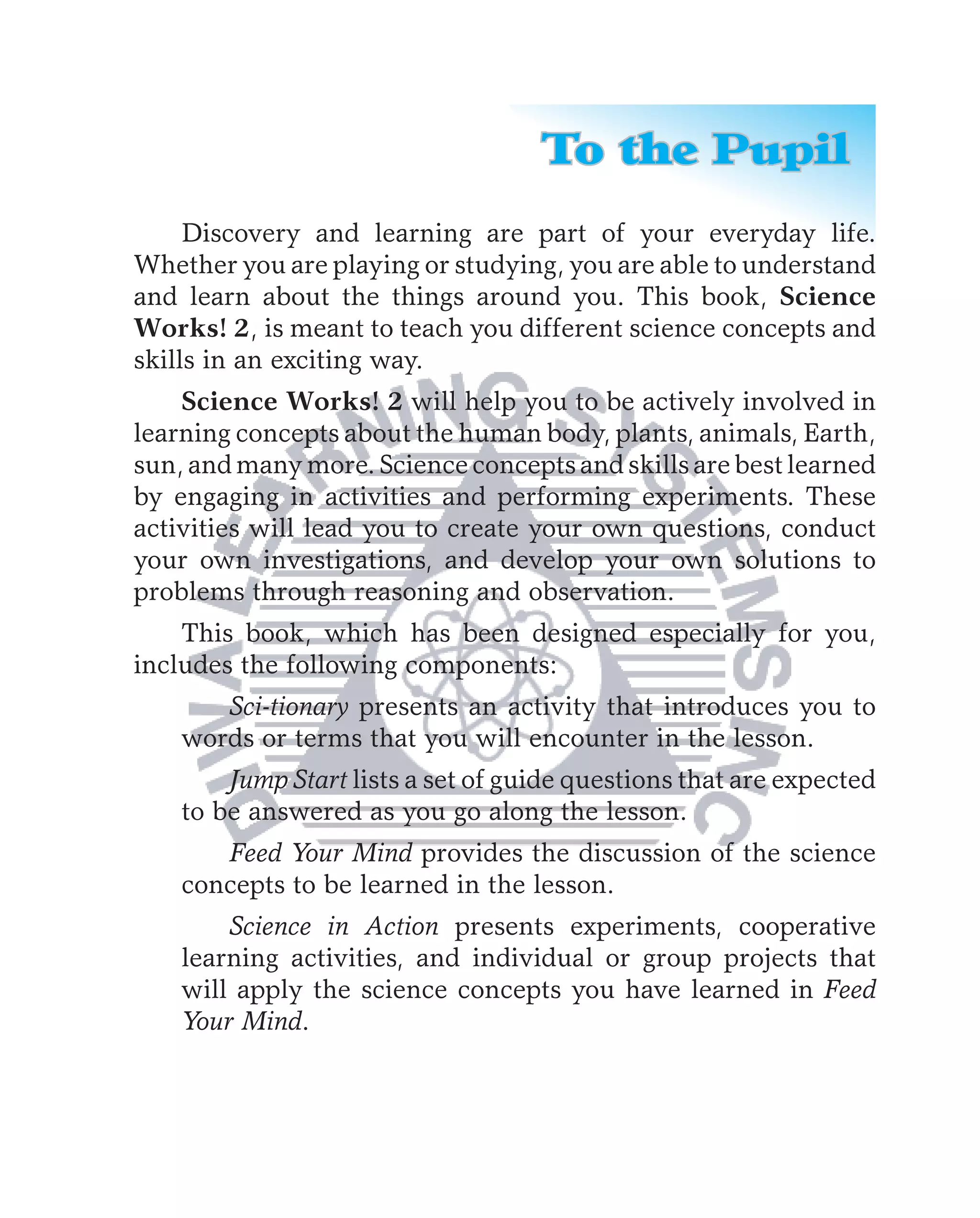 To the Pupil
     Discovery and learning are part of your everyday life.
Whether you are playing or studying, you are able to understand
and learn about the things around you. This book, Science
Works! 2, is meant to teach you different science concepts and
skills in an exciting way.
    Science Works! 2 will help you to be actively involved in
learning concepts about the human body, plants, animals, Earth,
sun, and many more. Science concepts and skills are best learned
by engaging in activities and performing experiments. These
activities will lead you to create your own questions, conduct
your own investigations, and develop your own solutions to
problems through reasoning and observation.
    This book, which has been designed especially for you,
includes the following components:
       Sci-tionary presents an activity that introduces you to
    words or terms that you will encounter in the lesson.
        Jump Start lists a set of guide questions that are expected
    to be answered as you go along the lesson.
       Feed Your Mind provides the discussion of the science
    concepts to be learned in the lesson.
        Science in Action presents experiments, cooperative
    learning activities, and individual or group projects that
    will apply the science concepts you have learned in Feed
    Your Mind.
 