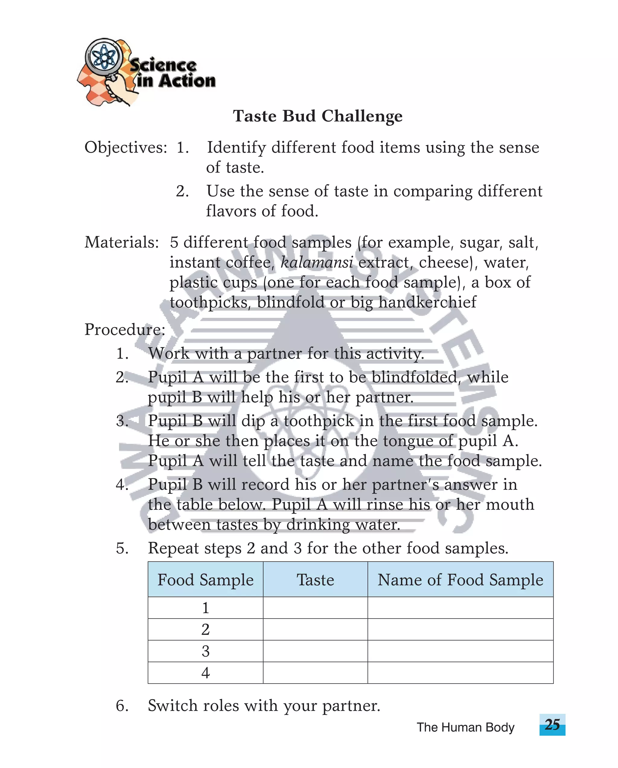 Taste Bud Challenge
Objectives: 1. Identify different food items using the sense
               of taste.
            2. Use the sense of taste in comparing different
               flavors of food.
Materials: 5 different food samples (for example, sugar, salt,
           instant coffee, kalamansi extract, cheese), water,
           plastic cups (one for each food sample), a box of
           toothpicks, blindfold or big handkerchief
Procedure:
    1. Work with a partner for this activity.
    2. Pupil A will be the first to be blindfolded, while
       pupil B will help his or her partner.
    3. Pupil B will dip a toothpick in the first food sample.
       He or she then places it on the tongue of pupil A.
       Pupil A will tell the taste and name the food sample.
    4. Pupil B will record his or her partner’s answer in
       the table below. Pupil A will rinse his or her mouth
       between tastes by drinking water.
    5. Repeat steps 2 and 3 for the other food samples.
          Food Sample       Taste      Name of Food Sample
                 1
                 2
                 3
                 4
    6.   Switch roles with your partner.
                                             The Human Body      25
 