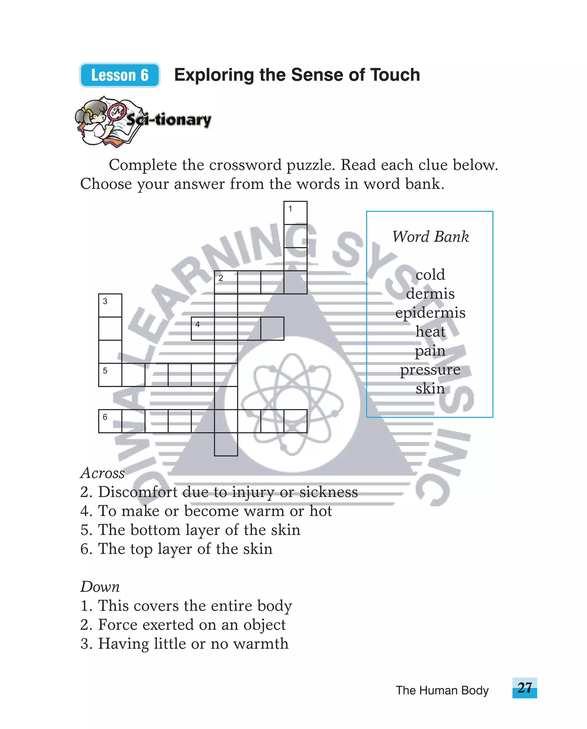 Lesson 6    Exploring the Sense of Touch




   Complete the crossword puzzle. Read each clue below.
Choose your answer from the words in word bank.
                             1


                                          Word Bank

                    2                        cold
   3
                                            dermis
                                          epidermis
                4
                                             heat
                                             pain
   5                                       pressure
                                             skin
   6




Across
2. Discomfort due to injury or sickness
4. To make or become warm or hot
5. The bottom layer of the skin
6. The top layer of the skin

Down
1. This covers the entire body
2. Force exerted on an object
3. Having little or no warmth

                                          The Human Body   27
 