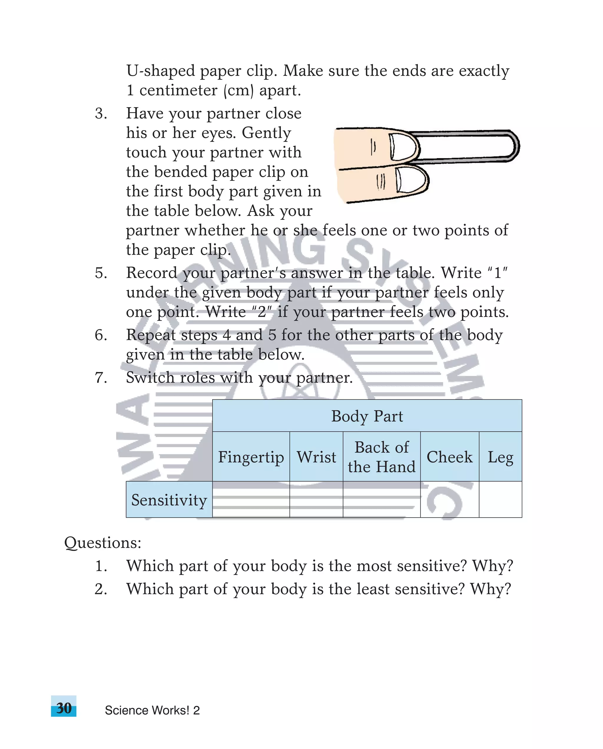 U-shaped paper clip. Make sure the ends are exactly
          1 centimeter (cm) apart.
     3.   Have your partner close
          his or her eyes. Gently
          touch your partner with
          the bended paper clip on
          the first body part given in
          the table below. Ask your
          partner whether he or she feels one or two points of
          the paper clip.
     5.   Record your partner’s answer in the table. Write “1”
          under the given body part if your partner feels only
          one point. Write “2” if your partner feels two points.
     6.   Repeat steps 4 and 5 for the other parts of the body
          given in the table below.
     7.   Switch roles with your partner.

                                       Body Part
                                            Back of
                         Fingertip Wrist            Cheek Leg
                                           the Hand

          Sensitivity

Questions:
   1. Which part of your body is the most sensitive? Why?
   2. Which part of your body is the least sensitive? Why?




30    Science Works! 2
 