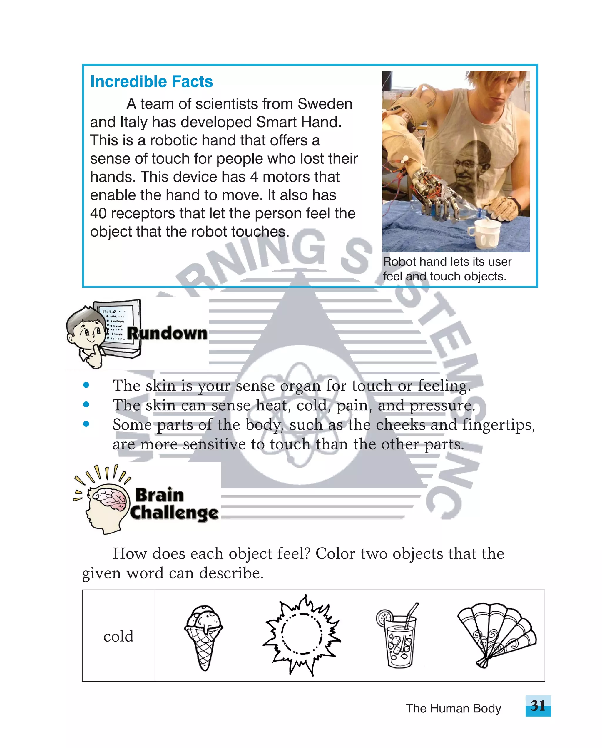 Incredible Facts
       A team of scientists from Sweden
 and Italy has developed Smart Hand.
 This is a robotic hand that offers a
 sense of touch for people who lost their
 hands. This device has 4 motors that
 enable the hand to move. It also has
 40 receptors that let the person feel the
 object that the robot touches.
                                             Robot hand lets its user
                                             feel and touch objects.




•    The skin is your sense organ for touch or feeling.
•    The skin can sense heat, cold, pain, and pressure.
•    Some parts of the body, such as the cheeks and fingertips,
     are more sensitive to touch than the other parts.




    How does each object feel? Color two objects that the
given word can describe.


    cold



                                                 The Human Body         31
 