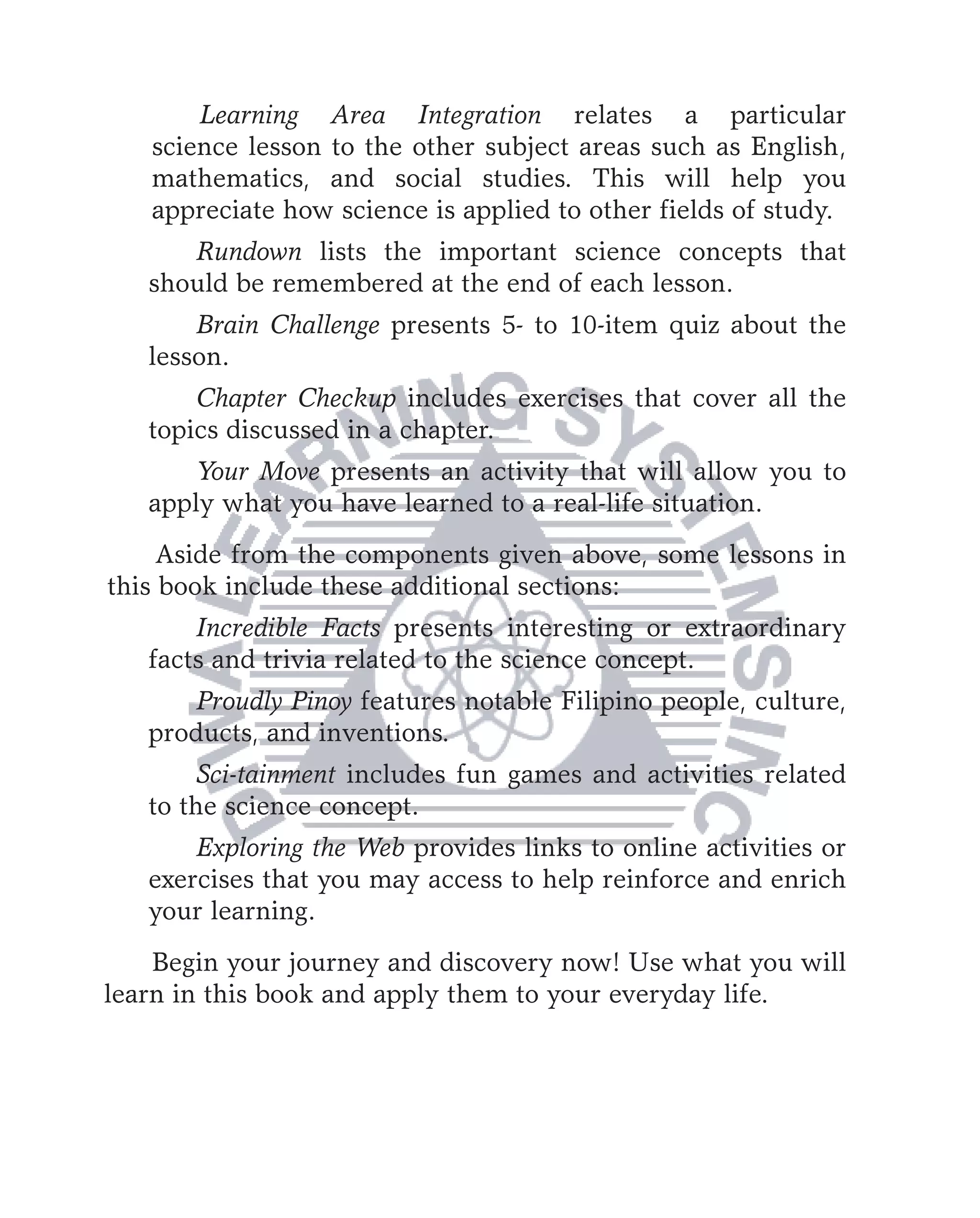 Learning Area Integration relates a particular
   science lesson to the other subject areas such as English,
   mathematics, and social studies. This will help you
   appreciate how science is applied to other fields of study.
      Rundown lists the important science concepts that
   should be remembered at the end of each lesson.
       Brain Challenge presents 5- to 10-item quiz about the
   lesson.
       Chapter Checkup includes exercises that cover all the
   topics discussed in a chapter.
       Your Move presents an activity that will allow you to
   apply what you have learned to a real-life situation.
     Aside from the components given above, some lessons in
this book include these additional sections:
       Incredible Facts presents interesting or extraordinary
   facts and trivia related to the science concept.
       Proudly Pinoy features notable Filipino people, culture,
   products, and inventions.
        Sci-tainment includes fun games and activities related
   to the science concept.
       Exploring the Web provides links to online activities or
   exercises that you may access to help reinforce and enrich
   your learning.
    Begin your journey and discovery now! Use what you will
learn in this book and apply them to your everyday life.
 