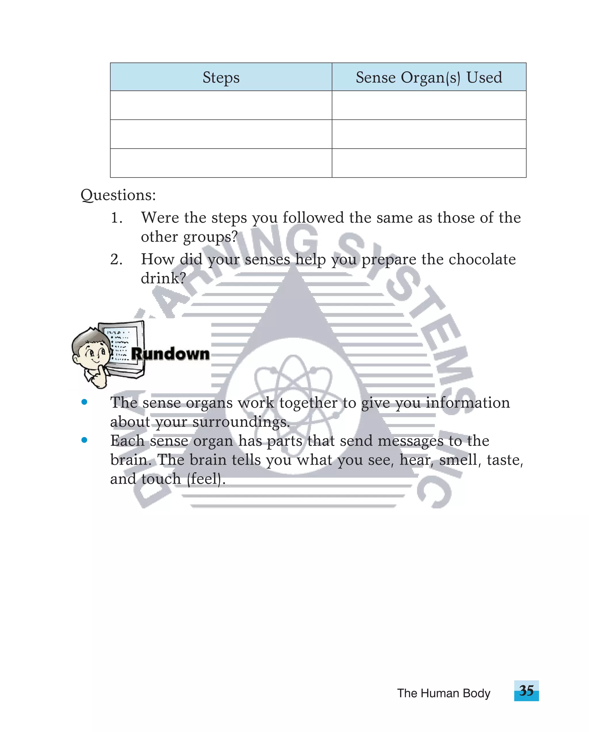 Steps                 Sense Organ(s) Used




Questions:
   1. Were the steps you followed the same as those of the
        other groups?
   2. How did your senses help you prepare the chocolate
        drink?




•   The sense organs work together to give you information
    about your surroundings.
•   Each sense organ has parts that send messages to the
    brain. The brain tells you what you see, hear, smell, taste,
    and touch (feel).




                                             The Human Body    35
 