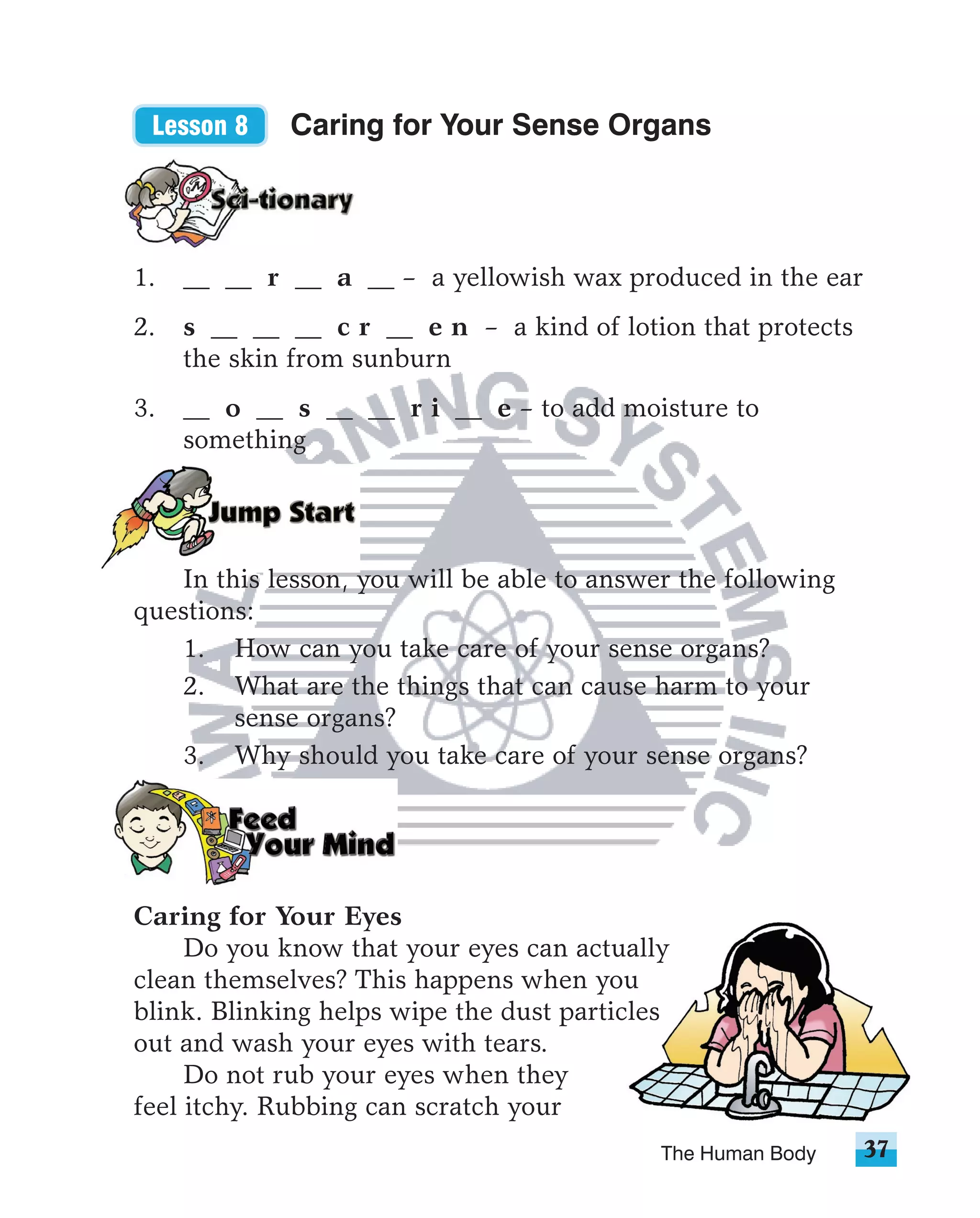 Lesson 8    Caring for Your Sense Organs




1.   __ __ r __ a __ – a yellowish wax produced in the ear
2.   s __ __ __ c r __ e n – a kind of lotion that protects
     the skin from sunburn
3.   __ o __ s __ __ r i __ e – to add moisture to
     something




   In this lesson, you will be able to answer the following
questions:
   1. How can you take care of your sense organs?
   2. What are the things that can cause harm to your
        sense organs?
   3. Why should you take care of your sense organs?




Caring for Your Eyes
     Do you know that your eyes can actually
clean themselves? This happens when you
blink. Blinking helps wipe the dust particles
out and wash your eyes with tears.
     Do not rub your eyes when they
feel itchy. Rubbing can scratch your
                                            The Human Body    37
 