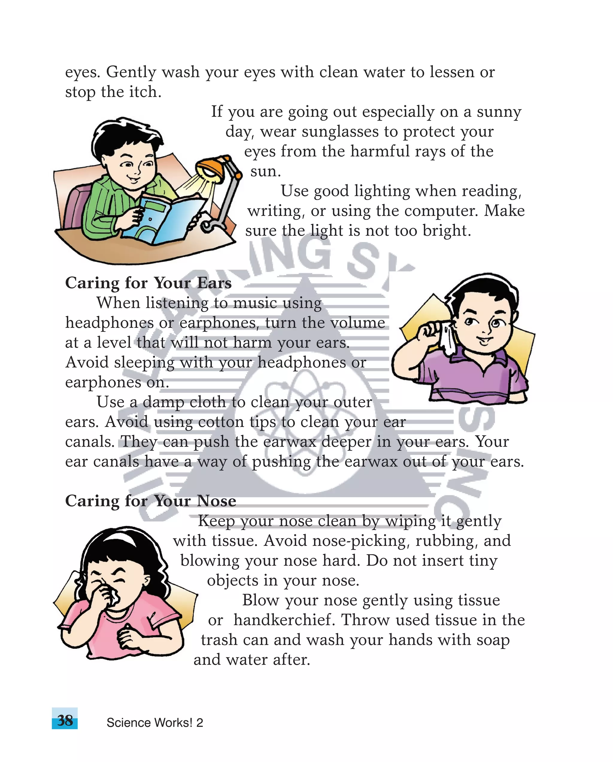 eyes. Gently wash your eyes with clean water to lessen or
stop the itch.
                   If you are going out especially on a sunny
                      day, wear sunglasses to protect your
                        eyes from the harmful rays of the
                         sun.
                             Use good lighting when reading,
                         writing, or using the computer. Make
                        sure the light is not too bright.


Caring for Your Ears
     When listening to music using
headphones or earphones, turn the volume
at a level that will not harm your ears.
Avoid sleeping with your headphones or
earphones on.
     Use a damp cloth to clean your outer
ears. Avoid using cotton tips to clean your ear
canals. They can push the earwax deeper in your ears. Your
ear canals have a way of pushing the earwax out of your ears.

Caring for Your Nose
                 Keep your nose clean by wiping it gently
             with tissue. Avoid nose-picking, rubbing, and
              blowing your nose hard. Do not insert tiny
                  objects in your nose.
                       Blow your nose gently using tissue
                  or handkerchief. Throw used tissue in the
                 trash can and wash your hands with soap
                and water after.


38   Science Works! 2
 