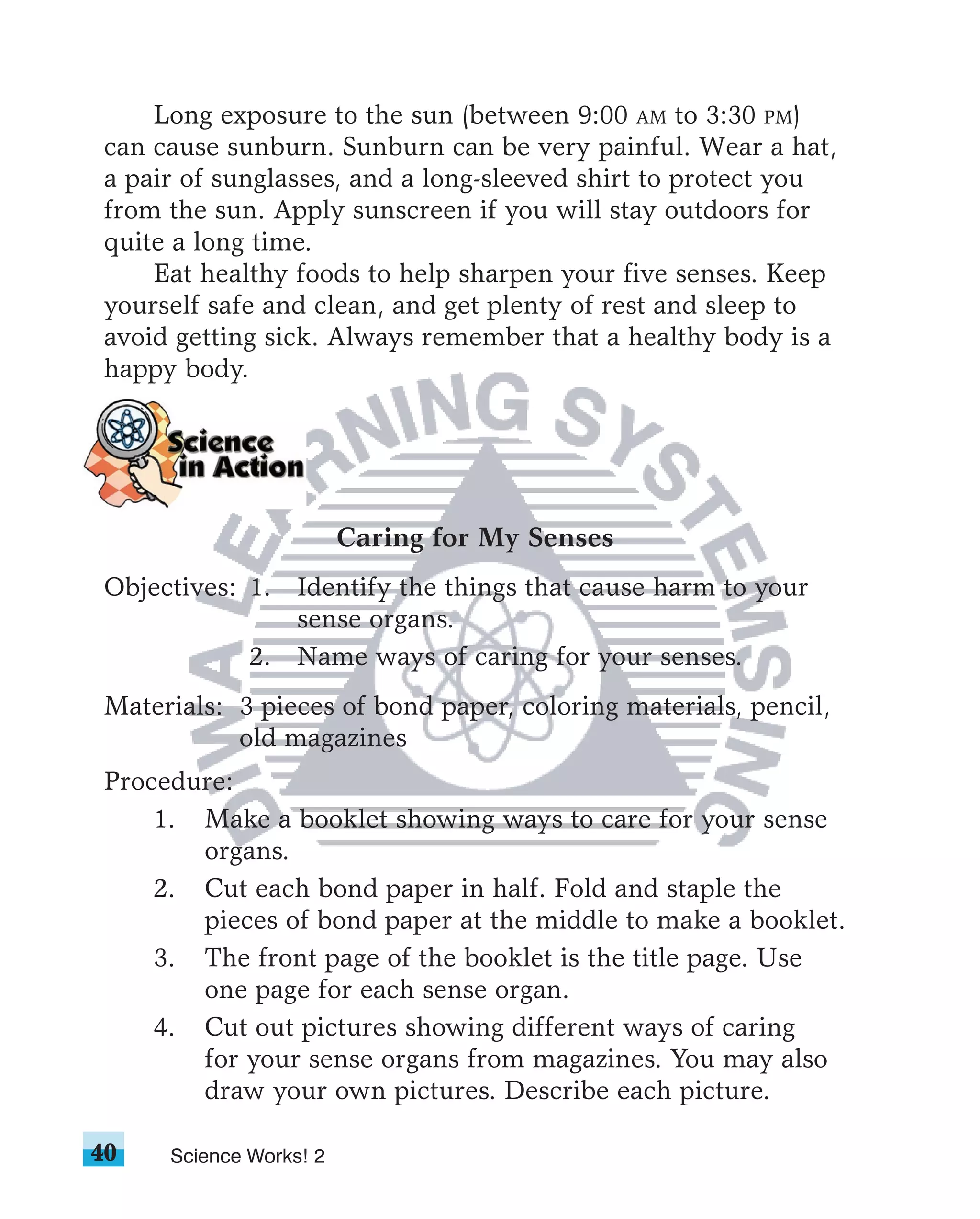Long exposure to the sun (between 9:00 AM to 3:30 PM)
can cause sunburn. Sunburn can be very painful. Wear a hat,
a pair of sunglasses, and a long-sleeved shirt to protect you
from the sun. Apply sunscreen if you will stay outdoors for
quite a long time.
    Eat healthy foods to help sharpen your five senses. Keep
yourself safe and clean, and get plenty of rest and sleep to
avoid getting sick. Always remember that a healthy body is a
happy body.




                        Caring for My Senses
Objectives: 1. Identify the things that cause harm to your
               sense organs.
            2. Name ways of caring for your senses.
Materials: 3 pieces of bond paper, coloring materials, pencil,
           old magazines
Procedure:
    1. Make a booklet showing ways to care for your sense
       organs.
    2. Cut each bond paper in half. Fold and staple the
       pieces of bond paper at the middle to make a booklet.
    3. The front page of the booklet is the title page. Use
       one page for each sense organ.
    4. Cut out pictures showing different ways of caring
       for your sense organs from magazines. You may also
       draw your own pictures. Describe each picture.

40   Science Works! 2
 