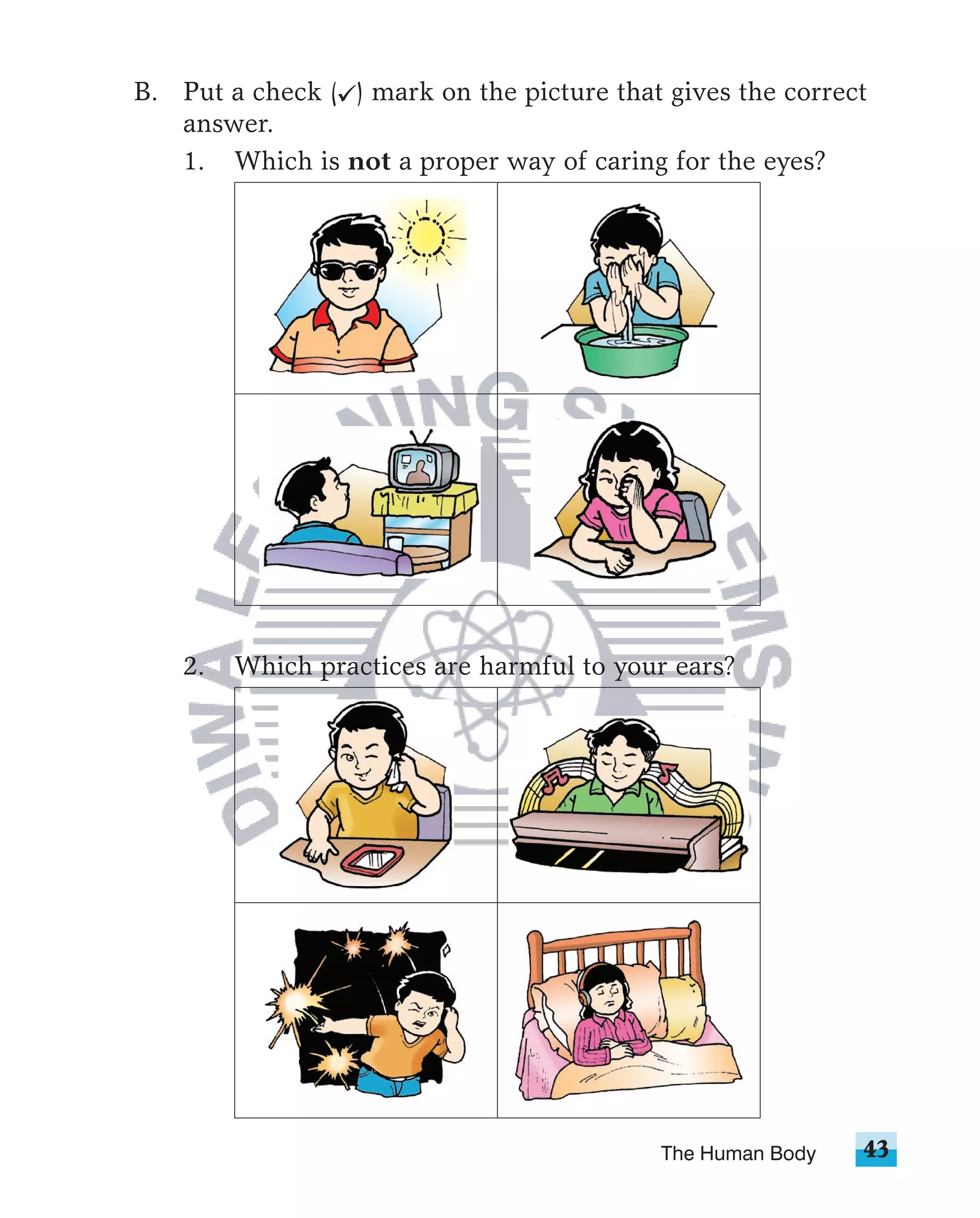 B. Put a check ( ) mark on the picture that gives the correct
   answer.
   1. Which is not a proper way of caring for the eyes?




    2.   Which practices are harmful to your ears?




                                           The Human Body   43
 