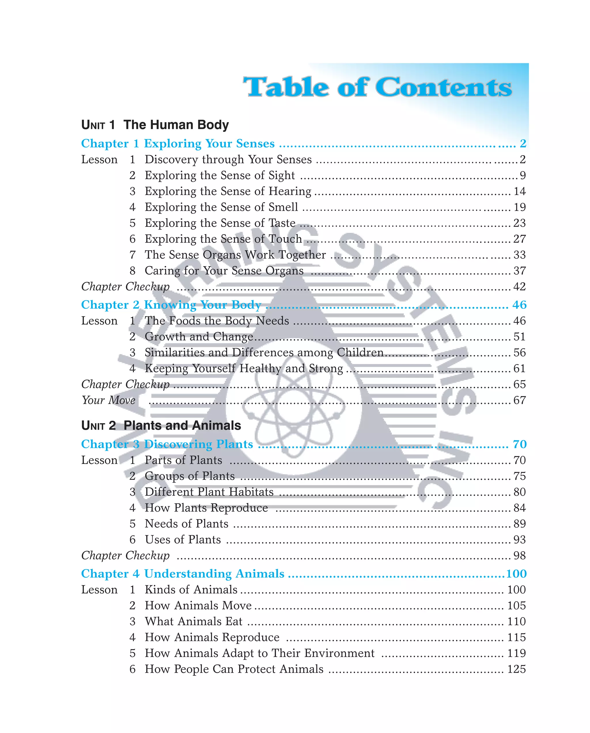 Table of Contents
UNIT 1 The Human Body
Chapter 1 Exploring Your Senses …………………………………………………. ..... 2
Lesson 1 Discovery through Your Senses ………………………………………….. ....... 2
        2 Exploring the Sense of Sight ..............................................................9
        3 Exploring the Sense of Hearing ........................................................ 14
        4 Exploring the Sense of Smell …………………………………………… ........ 19
        5 Exploring the Sense of Taste ……………………………………………......... 23
        6 Exploring the Sense of Touch ………………………………………….. ........ 27
        7 The Sense Organs Work Together ……………………………………... ...... 33
        8 Caring for Your Sense Organs ......................................................... 37
Chapter Checkup ............................................................................................... 42
Chapter 2 Knowing Your Body ................................................................. 46
Lesson 1 The Foods the Body Needs .............................................................. 46
        2 Growth and Change ......................................................................... 51
        3 Similarities and Differences among Children.................................... 56
        4 Keeping Yourself Healthy and Strong ............................................... 61
Chapter Checkup ................................................................................................ 65
Your Move ....................................................................................................... 67

UNIT 2 Plants and Animals
Chapter 3 Discovering Plants ................................................................... 70
Lesson 1 Parts of Plants ................................................................................ 70
        2 Groups of Plants ............................................................................. 75
        3 Different Plant Habitats .................................................................. 80
        4 How Plants Reproduce ................................................................... 84
        5 Needs of Plants ............................................................................... 89
        6 Uses of Plants ................................................................................. 93
Chapter Checkup ............................................................................................... 98
Chapter 4       Understanding Animals ..........................................................100
Lesson 1        Kinds of Animals ........................................................................... 100
       2        How Animals Move ....................................................................... 105
       3        What Animals Eat ......................................................................... 110
       4        How Animals Reproduce .............................................................. 115
       5        How Animals Adapt to Their Environment ................................... 119
       6        How People Can Protect Animals .................................................. 125
 