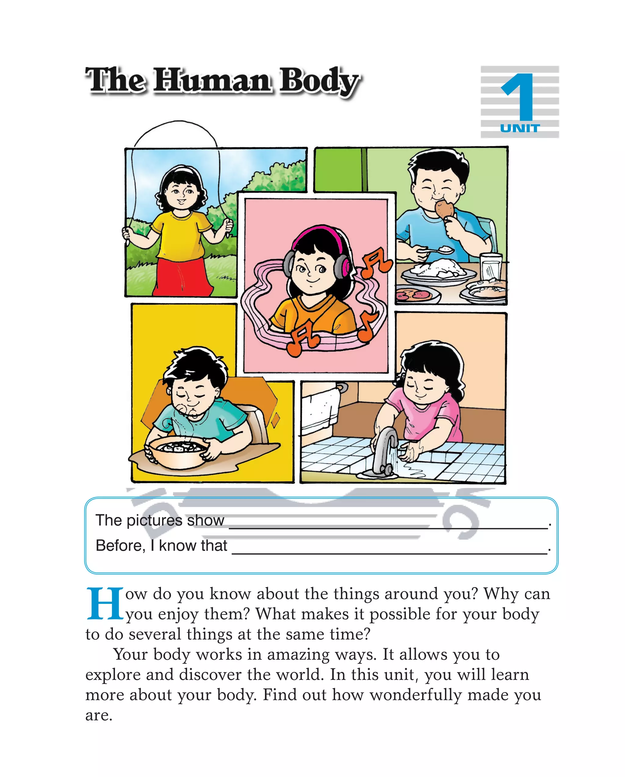 1UNIT




 The pictures show _________________________________________.
 Before, I know that ________________________________________.



H    ow do you know about the things around you? Why can
     you enjoy them? What makes it possible for your body
to do several things at the same time?
    Your body works in amazing ways. It allows you to
explore and discover the world. In this unit, you will learn
more about your body. Find out how wonderfully made you
are.
 