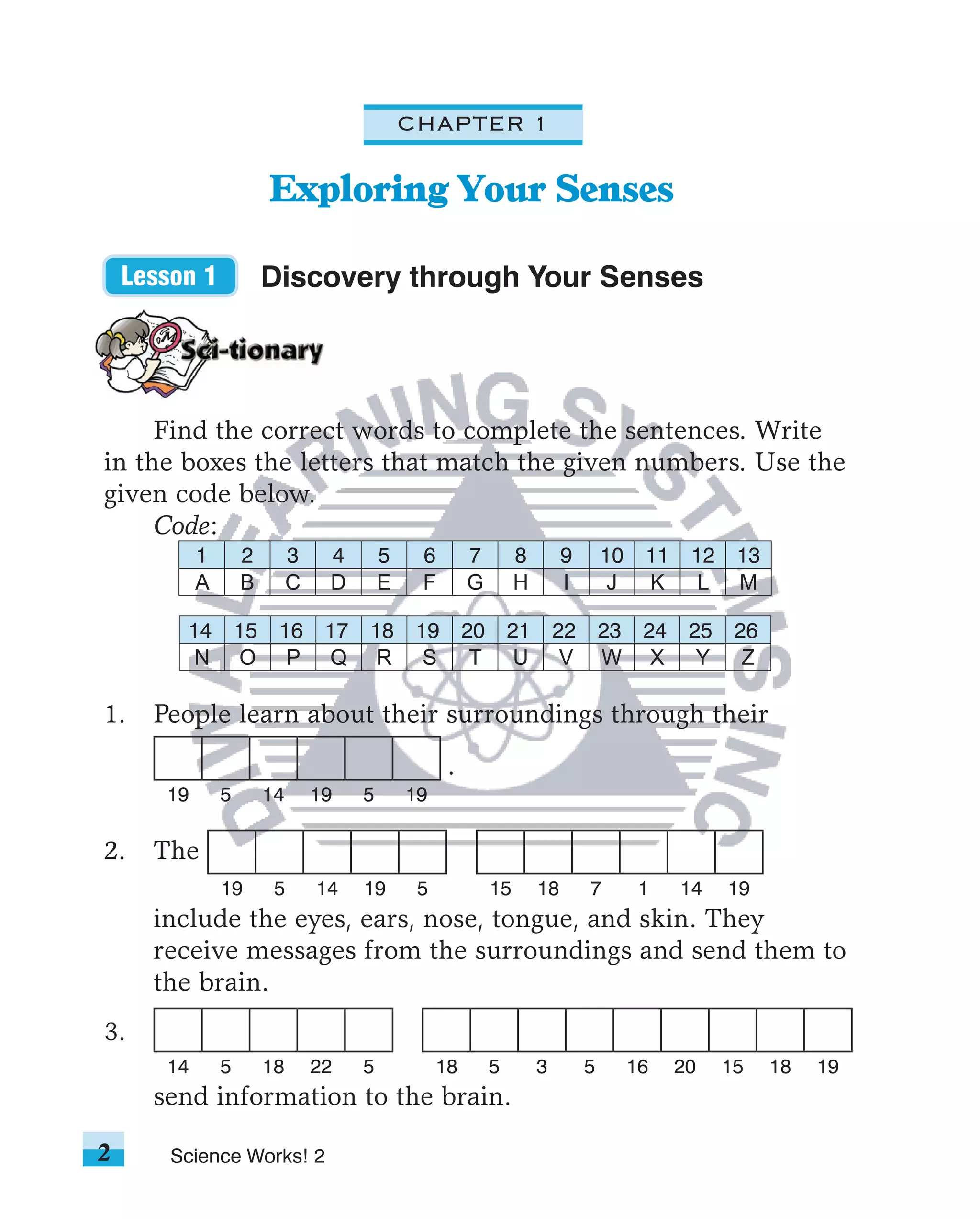 CHAPTER 1

                         Exploring Your Senses

    Lesson 1             Discovery through Your Senses




     Find the correct words to complete the sentences. Write
in the boxes the letters that match the given numbers. Use the
given code below.
     Code:
            1       2         3    4        5    6        7         8        9       10    11    12    13
            A       B         C    D        E    F        G         H        I        J    K      L    M

         14         15    16       17   18       19       20       21       22       23    24    25    26
          N         O      P       Q     R        S        T        U        V       W      X     Y     Z

1.    People learn about their surroundings through their
                                                      .
       19       5        14       19    5       19

2.    The
                19        5       14    19       5             15       18       7         1    14    19
      include the eyes, ears, nose, tongue, and skin. They
      receive messages from the surroundings and send them to
      the brain.
3.
       14       5        18       22    5            18        5        3        5        16    20    15    18   19
      send information to the brain.

2       Science Works! 2
 