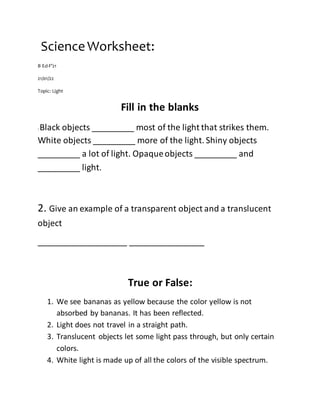 ScienceWorksheet:
B Ed-F’21
21/01/22
Topic: Light
Fill in the blanks
: Black objects _________ most of the light that strikes them.
White objects _________ more of the light. Shiny objects
_________ a lot of light. Opaqueobjects _________ and
_________ light.
2. Give an example of a transparent object and a translucent
object
___________________ ________________
True or False:
1. We see bananas as yellow because the color yellow is not
absorbed by bananas. It has been reflected.
2. Light does not travel in a straight path.
3. Translucent objects let some light pass through, but only certain
colors.
4. White light is made up of all the colors of the visible spectrum.
 