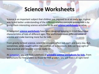 Science Worksheets
Science is an important subject that children are exposed to at an early age. A great
way to aid better understanding of the different science concepts among kids is by
giving them interesting science activities to do and science worksheets to solve.

In Jumpstart science worksheets have been designed keeping in mind the unique
characteristics of kids of different ages. The worksheets cover different areas of
science and make learning more fun for kids.

From gravity to food science, scientific concepts affect kids each and every day. But,
sometimes, when taught within the confines of a classroom, kids can lose sight of
how practical and relevant science really is!

At Jumpstart, you will find a plethora of printable science worksheets for kids. From
worksheets for first graders to those for fifth graders, you will find it all right here!
 