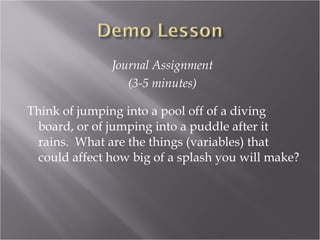 Journal Assignment
                  (3-5 minutes)

Think of jumping into a pool off of a diving
  board, or of jumping into a puddle after it
  rains. What are the things (variables) that
  could affect how big of a splash you will make?
 