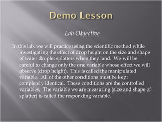 Lab Objective

In this lab, we will practice using the scientific method while
    investigating the effect of drop height on the size and shape
    of water droplet splatters when they land. We will be
    careful to change only the one variable whose effect we will
    observe (drop height). This is called the manipulated
    variable. All of the other conditions must be kept
    completely identical. These conditions are the controlled
    variables. The variable we are measuring (size and shape of
    splatter) is called the responding variable.
 