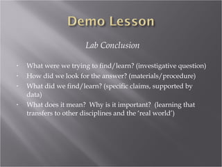 Lab Conclusion

•   What were we trying to find/learn? (investigative question)
•   How did we look for the answer? (materials/procedure)
•   What did we find/learn? (specific claims, supported by
    data)
•   What does it mean? Why is it important? (learning that
    transfers to other disciplines and the ‘real world’)
 