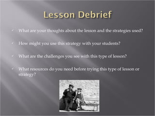    What are your thoughts about the lesson and the strategies used?

   How might you use this strategy with your students?

   What are the challenges you see with this type of lesson?

   What resources do you need before trying this type of lesson or
    strategy?
 