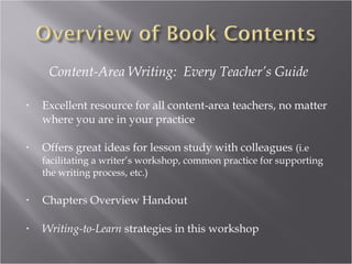 Content-Area Writing: Every Teacher’s Guide

•   Excellent resource for all content-area teachers, no matter
    where you are in your practice

•   Offers great ideas for lesson study with colleagues (i.e
    facilitating a writer’s workshop, common practice for supporting
    the writing process, etc.)

•   Chapters Overview Handout

•   Writing-to-Learn strategies in this workshop
 