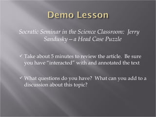 Socratic Seminar in the Science Classroom: Jerry
          Sandusky—a Head Case Puzzle

   Take about 5 minutes to review the article. Be sure
    you have “interacted” with and annotated the text

   What questions do you have? What can you add to a
    discussion about this topic?
 