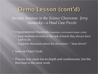 Socratic Seminar in the Science Classroom: Jerry
          Sandusky—a Head Case Puzzle

   Organizational Handouts (mapmaker, conversation keeper, scribe)
    • keep students focused on the task at hand; they always have
      a job to do
    • Supports discussion about the discussion – “data driven”

   Inner & Outer Circle

   Process may seem too in-depth and cumbersome, but the
    first time is the most work
 